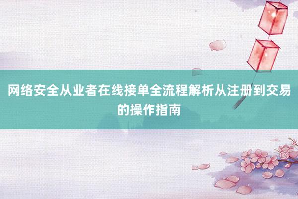 网络安全从业者在线接单全流程解析从注册到交易的操作指南