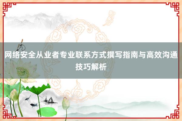 网络安全从业者专业联系方式撰写指南与高效沟通技巧解析