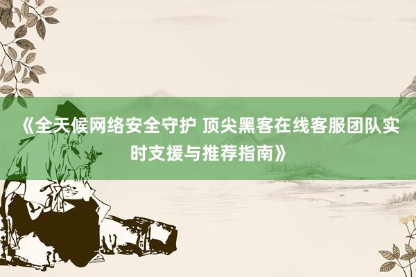 《全天候网络安全守护 顶尖黑客在线客服团队实时支援与推荐指南》