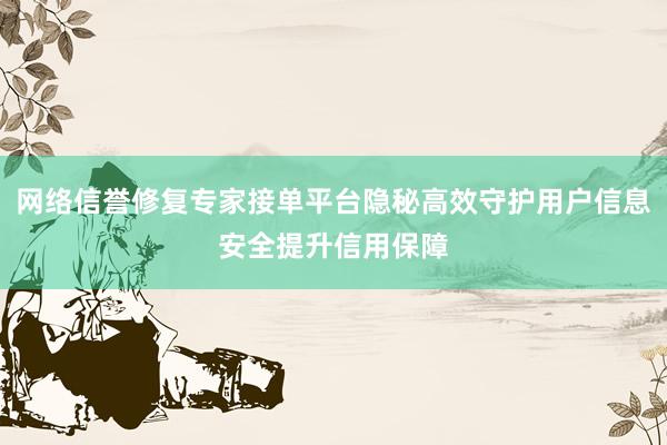 网络信誉修复专家接单平台隐秘高效守护用户信息安全提升信用保障