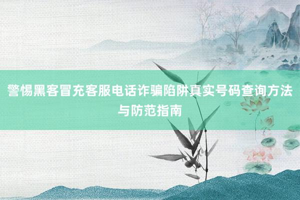 警惕黑客冒充客服电话诈骗陷阱真实号码查询方法与防范指南