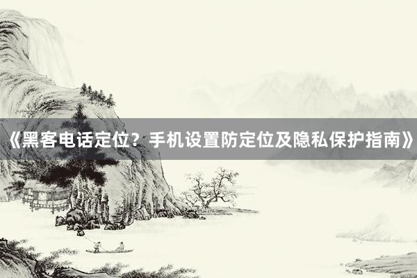 《黑客电话定位？手机设置防定位及隐私保护指南》