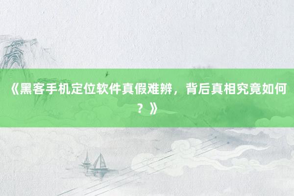 《黑客手机定位软件真假难辨，背后真相究竟如何？》